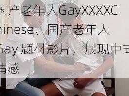 国产老年人GayXXXXChinese、国产老年人 Gay 题材影片，展现中式情感