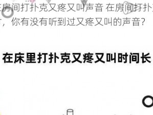 在房间打扑克又疼又叫声音 在房间打扑克时，你有没有听到过又疼又叫的声音？