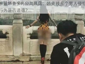 公共暴露娇妻多P,公共暴露：娇妻被多个男人侵犯，这样的行为是否道德？