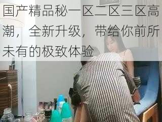 国产精品秘一区二区三区高潮,全新升级,带给你前所未有的极致体验