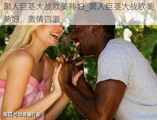 黑人巨茎大战欧美熟妇_黑人巨茎大战欧美熟妇，激情四溢