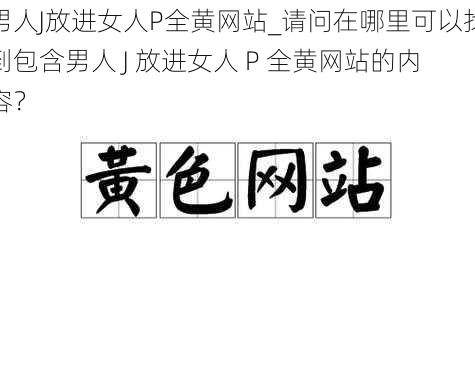 男人J放进女人P全黄网站_请问在哪里可以找到包含男人 J 放进女人 P 全黄网站的内容？