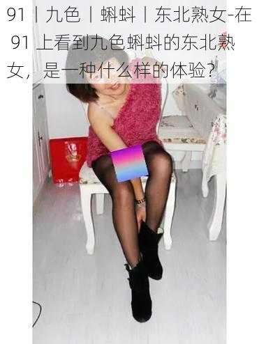 91丨九色丨蝌蚪丨东北熟女-在 91 上看到九色蝌蚪的东北熟女，是一种什么样的体验？