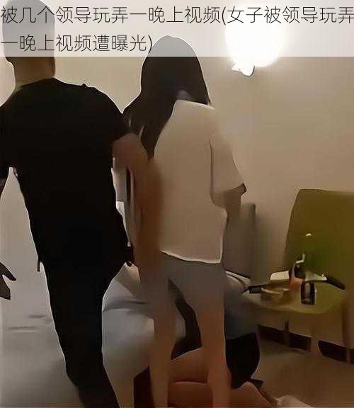 被几个领导玩弄一晚上视频(女子被领导玩弄一晚上视频遭曝光)