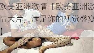 欧美亚洲激情【欧美亚洲激情大片，满足你的视觉盛宴】