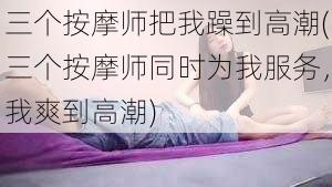 三个按摩师把我躁到高潮(三个按摩师同时为我服务，我爽到高潮)