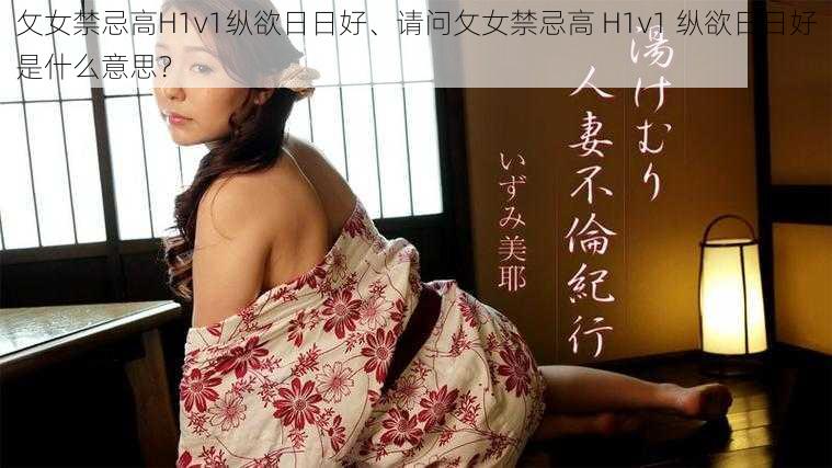 攵女禁忌高H1v1纵欲日日好、请问攵女禁忌高 H1v1 纵欲日日好是什么意思？