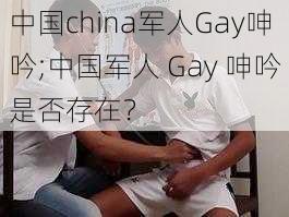 中国china军人Gay呻吟;中国军人 Gay 呻吟是否存在？