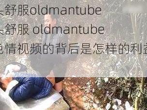 老头舒服oldmantube 老头舒服 oldmantube：色情视频的背后是怎样的利益链条？