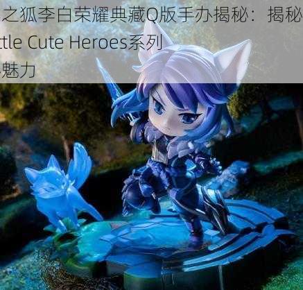 千年之狐李白荣耀典藏Q版手办揭秘：揭秘第五期Little Cute Heroes系列神秘魅力