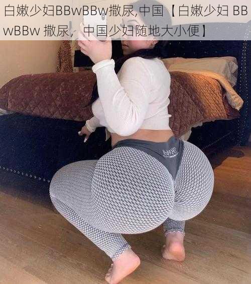 白嫩少妇BBwBBw撒尿,中国【白嫩少妇 BBwBBw 撒尿，中国少妇随地大小便】