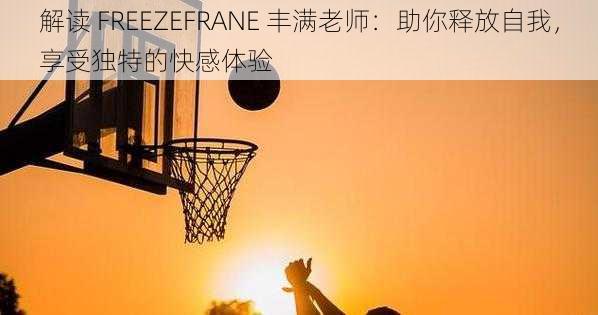 解读 FREEZEFRANE 丰满老师:助你释放自我,享受独特的快感体验